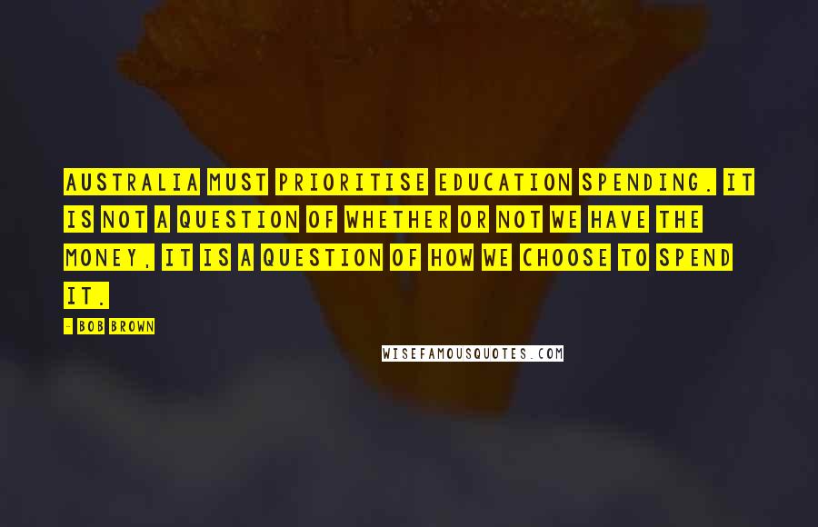 Bob Brown Quotes: Australia must prioritise education spending. It is not a question of whether or not we have the money, it is a question of how we choose to spend it.