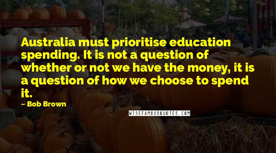 Bob Brown Quotes: Australia must prioritise education spending. It is not a question of whether or not we have the money, it is a question of how we choose to spend it.