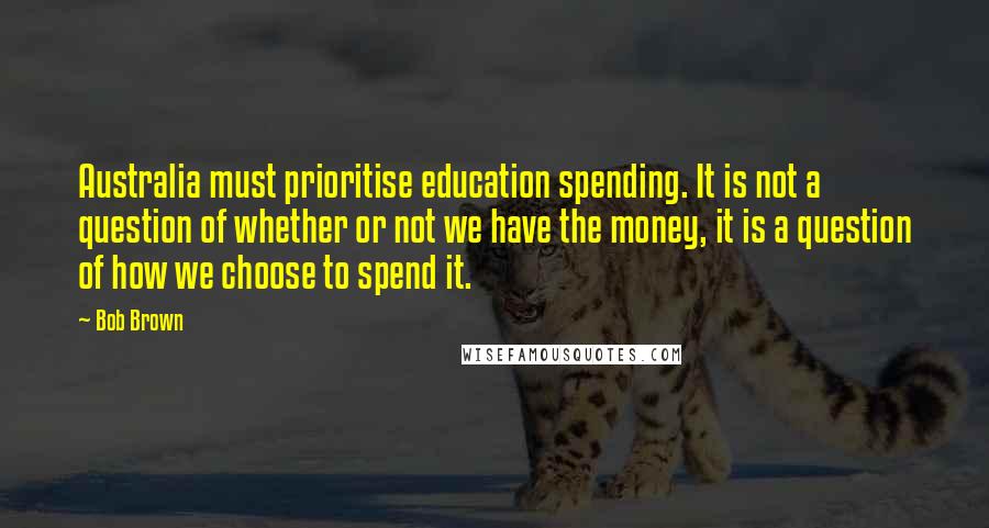 Bob Brown Quotes: Australia must prioritise education spending. It is not a question of whether or not we have the money, it is a question of how we choose to spend it.