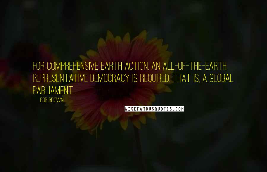 Bob Brown Quotes: For comprehensive Earth action, an all-of-the-Earth representative democracy is required. That is, a global parliament.