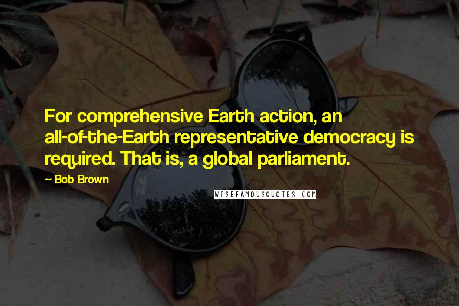 Bob Brown Quotes: For comprehensive Earth action, an all-of-the-Earth representative democracy is required. That is, a global parliament.