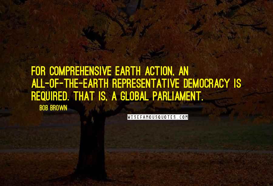 Bob Brown Quotes: For comprehensive Earth action, an all-of-the-Earth representative democracy is required. That is, a global parliament.