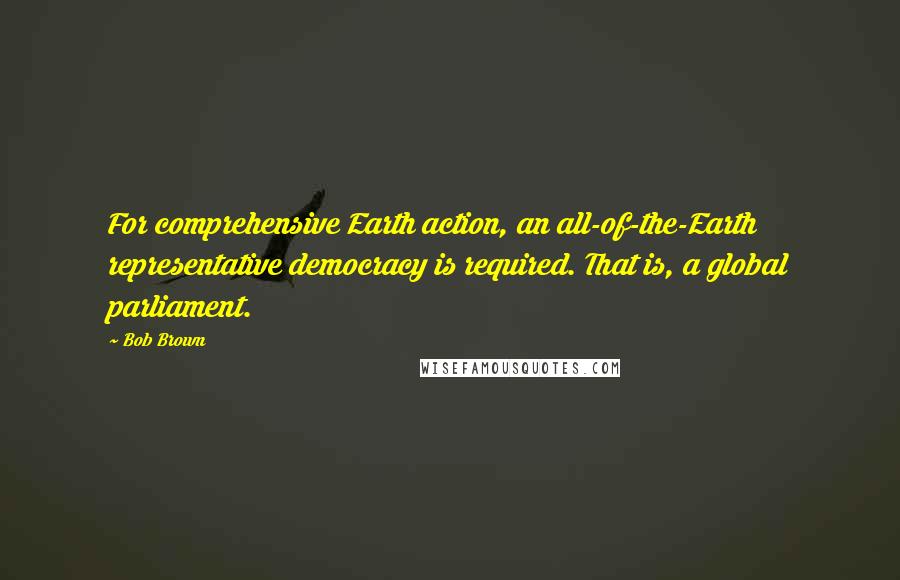 Bob Brown Quotes: For comprehensive Earth action, an all-of-the-Earth representative democracy is required. That is, a global parliament.