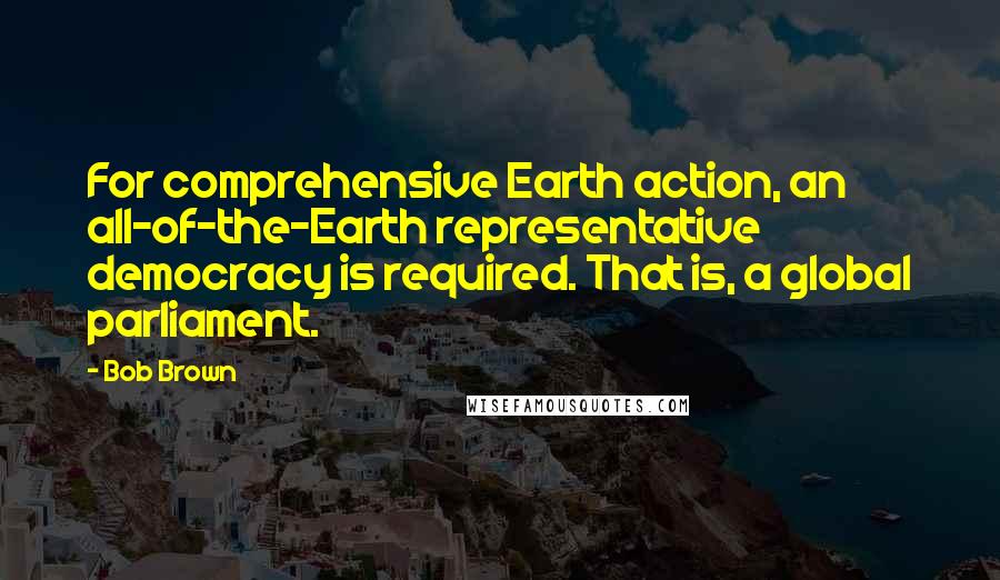 Bob Brown Quotes: For comprehensive Earth action, an all-of-the-Earth representative democracy is required. That is, a global parliament.