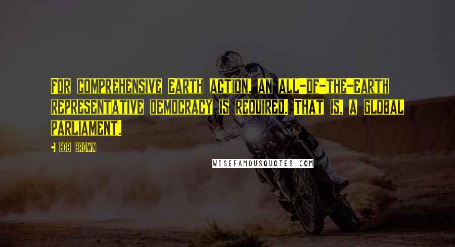 Bob Brown Quotes: For comprehensive Earth action, an all-of-the-Earth representative democracy is required. That is, a global parliament.