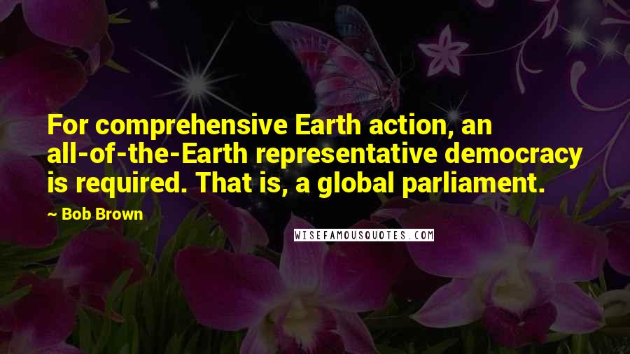 Bob Brown Quotes: For comprehensive Earth action, an all-of-the-Earth representative democracy is required. That is, a global parliament.