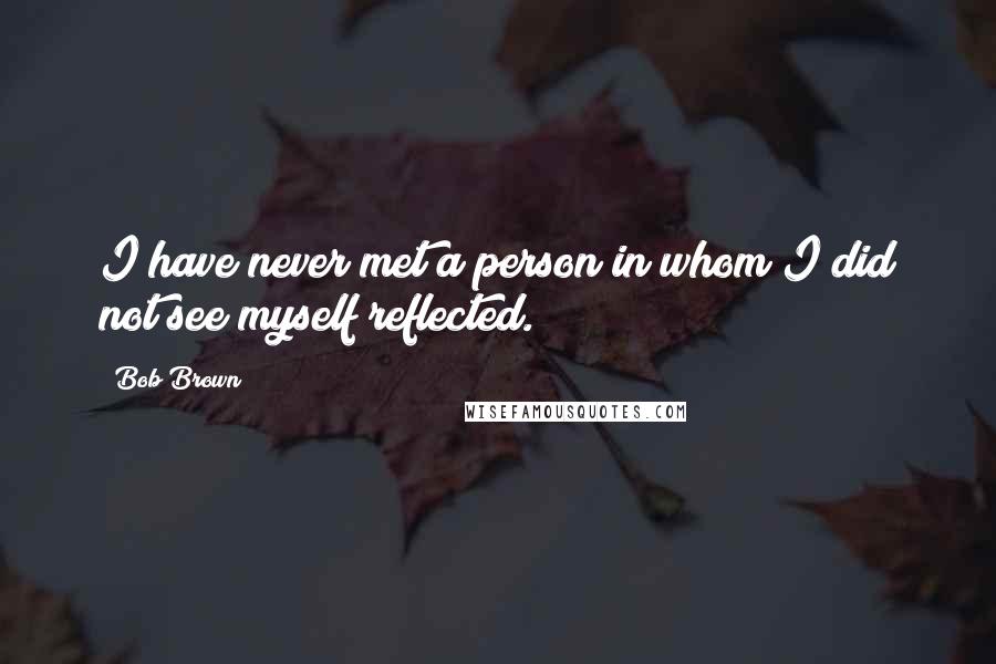 Bob Brown Quotes: I have never met a person in whom I did not see myself reflected.