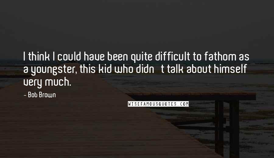 Bob Brown Quotes: I think I could have been quite difficult to fathom as a youngster, this kid who didn't talk about himself very much.