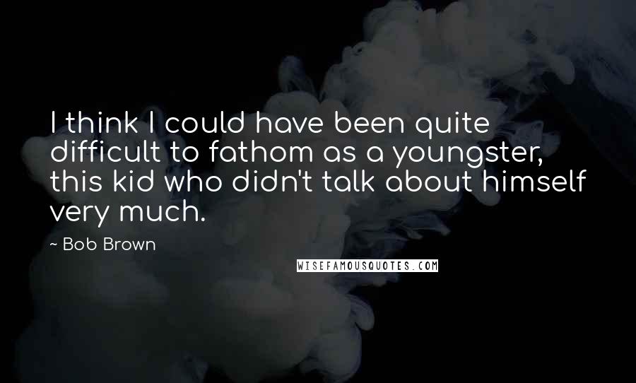 Bob Brown Quotes: I think I could have been quite difficult to fathom as a youngster, this kid who didn't talk about himself very much.