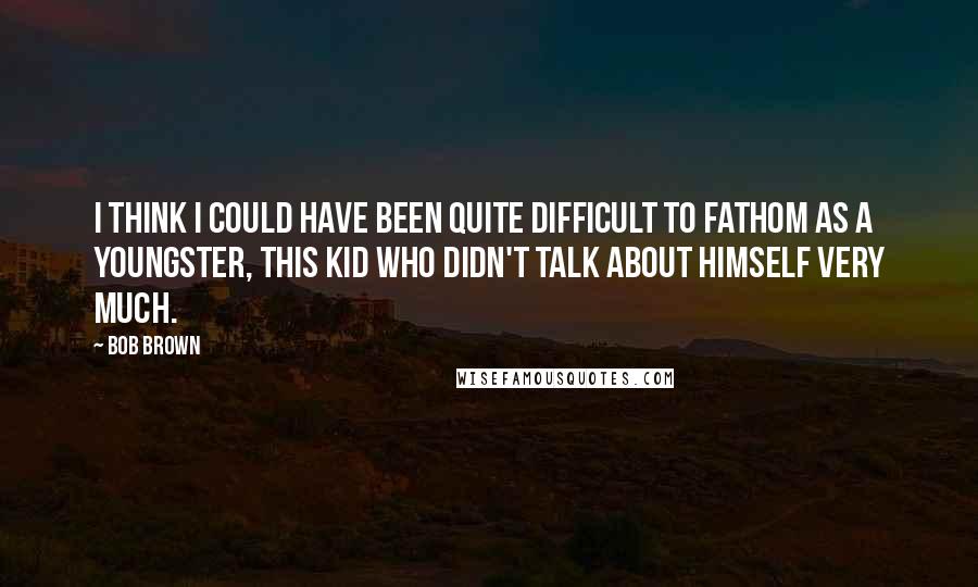 Bob Brown Quotes: I think I could have been quite difficult to fathom as a youngster, this kid who didn't talk about himself very much.