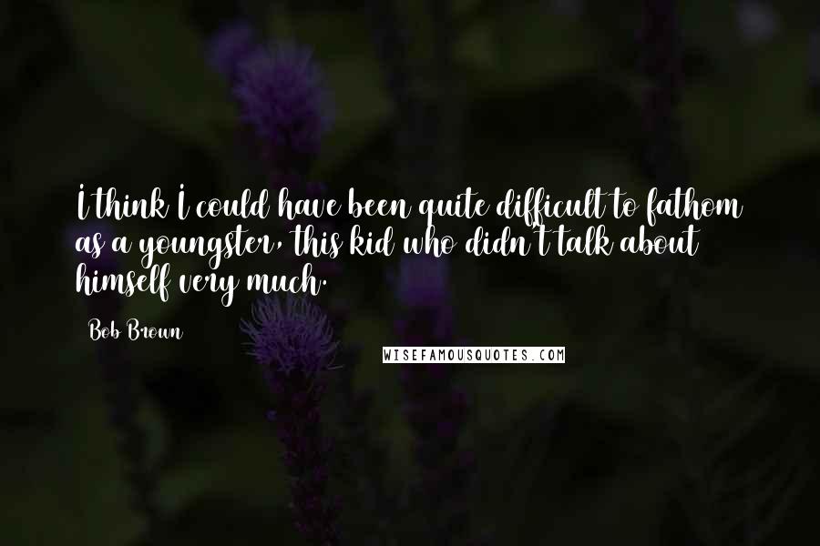 Bob Brown Quotes: I think I could have been quite difficult to fathom as a youngster, this kid who didn't talk about himself very much.