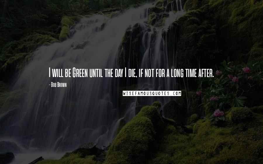 Bob Brown Quotes: I will be Green until the day I die, if not for a long time after.