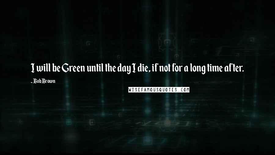 Bob Brown Quotes: I will be Green until the day I die, if not for a long time after.