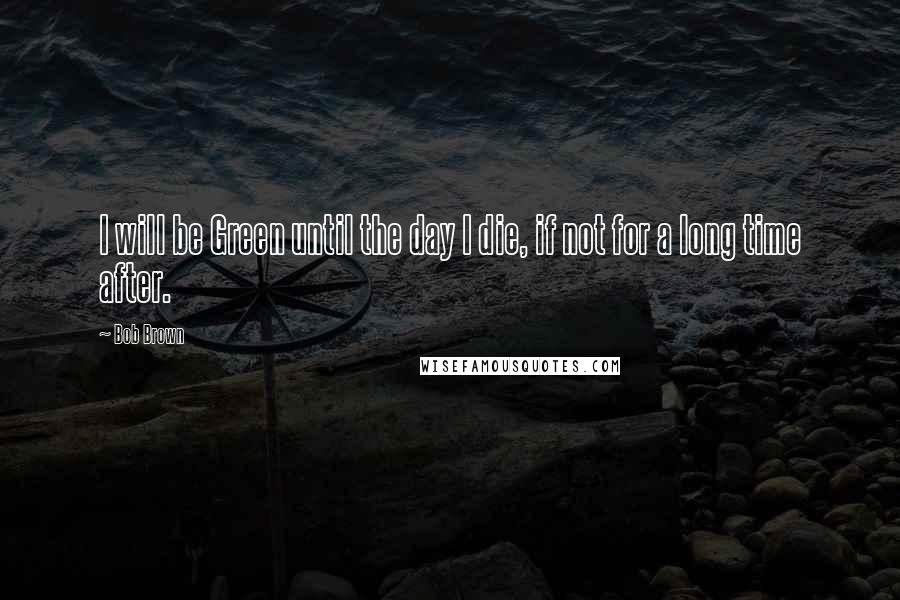 Bob Brown Quotes: I will be Green until the day I die, if not for a long time after.