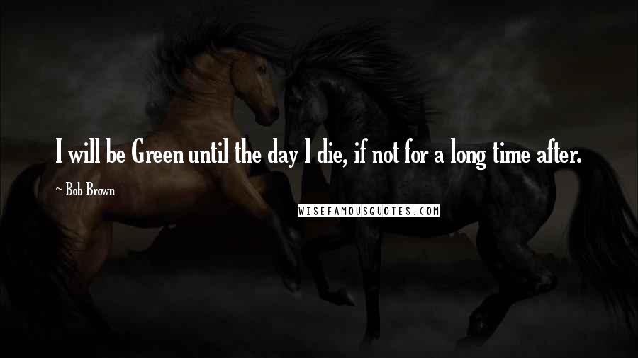 Bob Brown Quotes: I will be Green until the day I die, if not for a long time after.