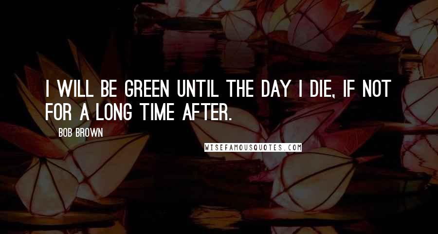 Bob Brown Quotes: I will be Green until the day I die, if not for a long time after.