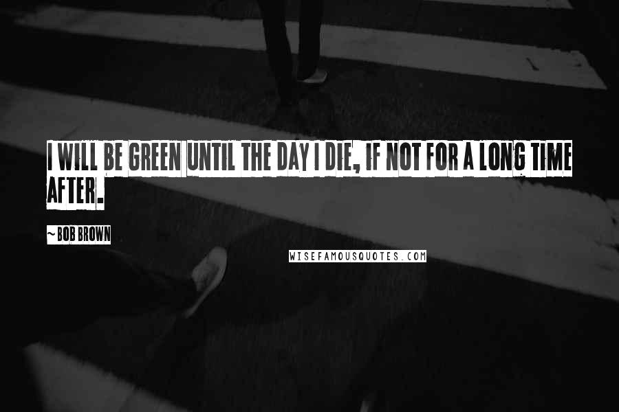 Bob Brown Quotes: I will be Green until the day I die, if not for a long time after.