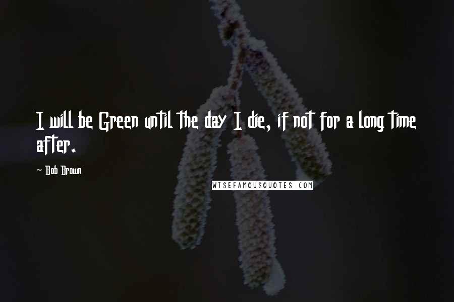 Bob Brown Quotes: I will be Green until the day I die, if not for a long time after.