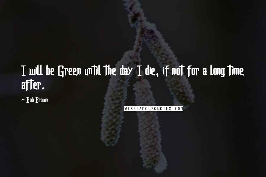 Bob Brown Quotes: I will be Green until the day I die, if not for a long time after.