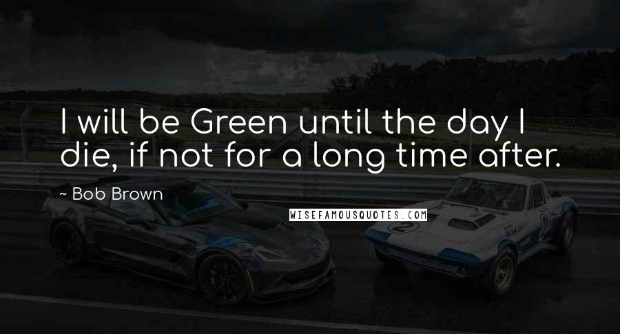 Bob Brown Quotes: I will be Green until the day I die, if not for a long time after.