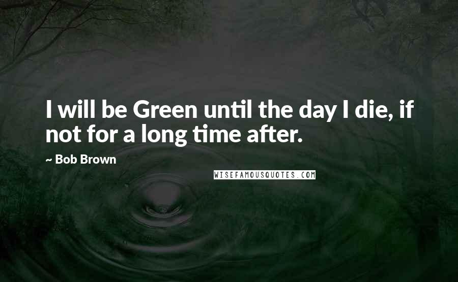 Bob Brown Quotes: I will be Green until the day I die, if not for a long time after.