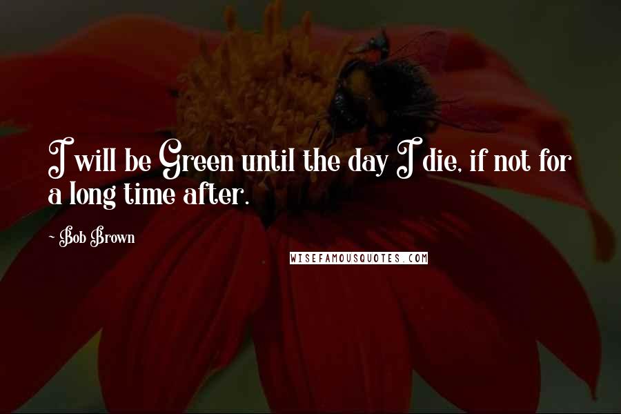 Bob Brown Quotes: I will be Green until the day I die, if not for a long time after.