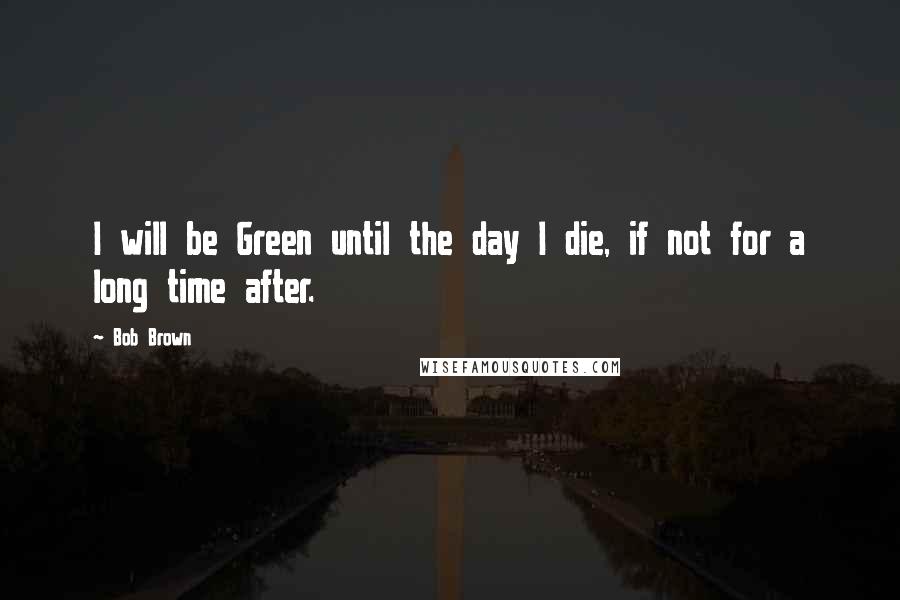 Bob Brown Quotes: I will be Green until the day I die, if not for a long time after.