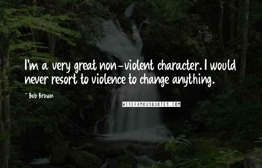Bob Brown Quotes: I'm a very great non-violent character. I would never resort to violence to change anything.