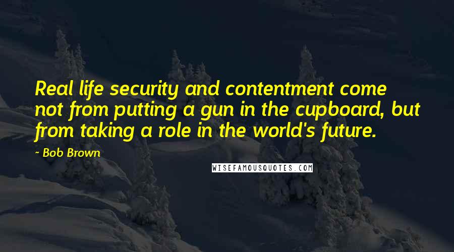 Bob Brown Quotes: Real life security and contentment come not from putting a gun in the cupboard, but from taking a role in the world's future.