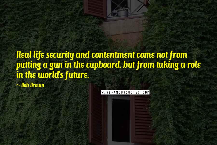 Bob Brown Quotes: Real life security and contentment come not from putting a gun in the cupboard, but from taking a role in the world's future.