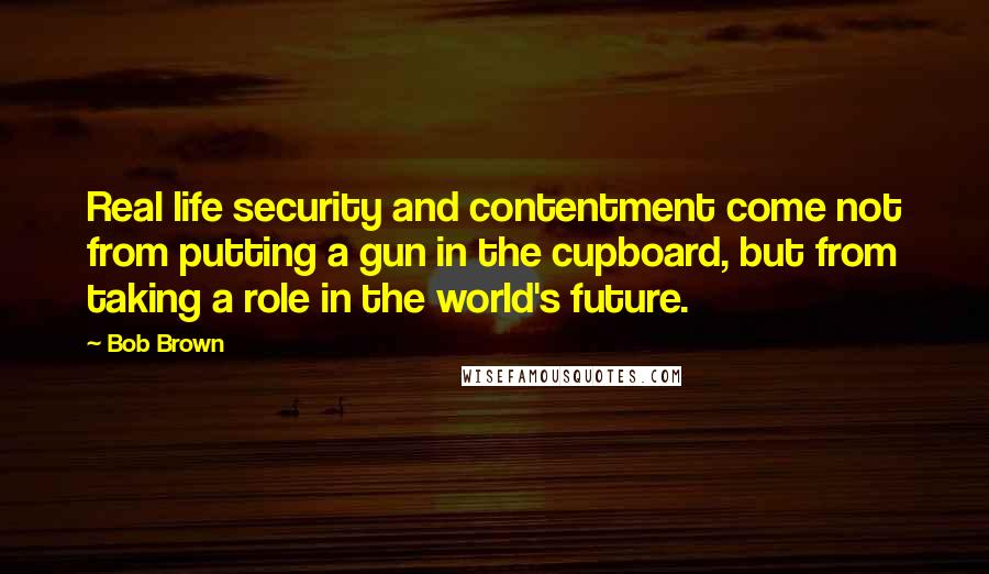 Bob Brown Quotes: Real life security and contentment come not from putting a gun in the cupboard, but from taking a role in the world's future.