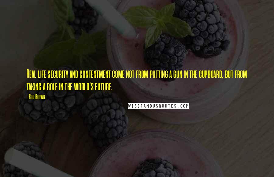 Bob Brown Quotes: Real life security and contentment come not from putting a gun in the cupboard, but from taking a role in the world's future.