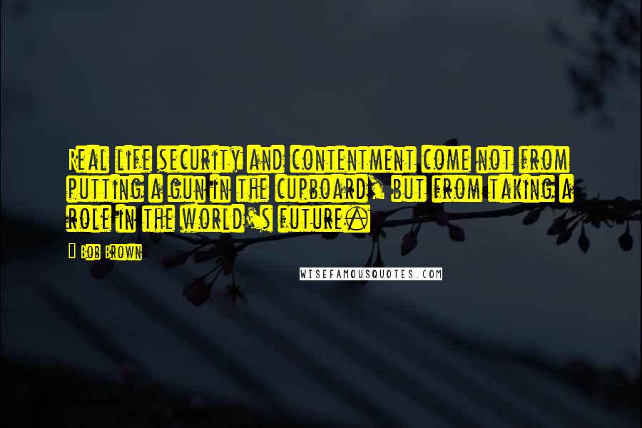 Bob Brown Quotes: Real life security and contentment come not from putting a gun in the cupboard, but from taking a role in the world's future.