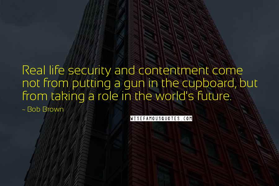 Bob Brown Quotes: Real life security and contentment come not from putting a gun in the cupboard, but from taking a role in the world's future.