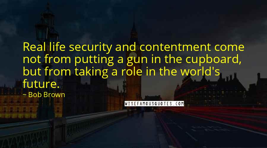 Bob Brown Quotes: Real life security and contentment come not from putting a gun in the cupboard, but from taking a role in the world's future.