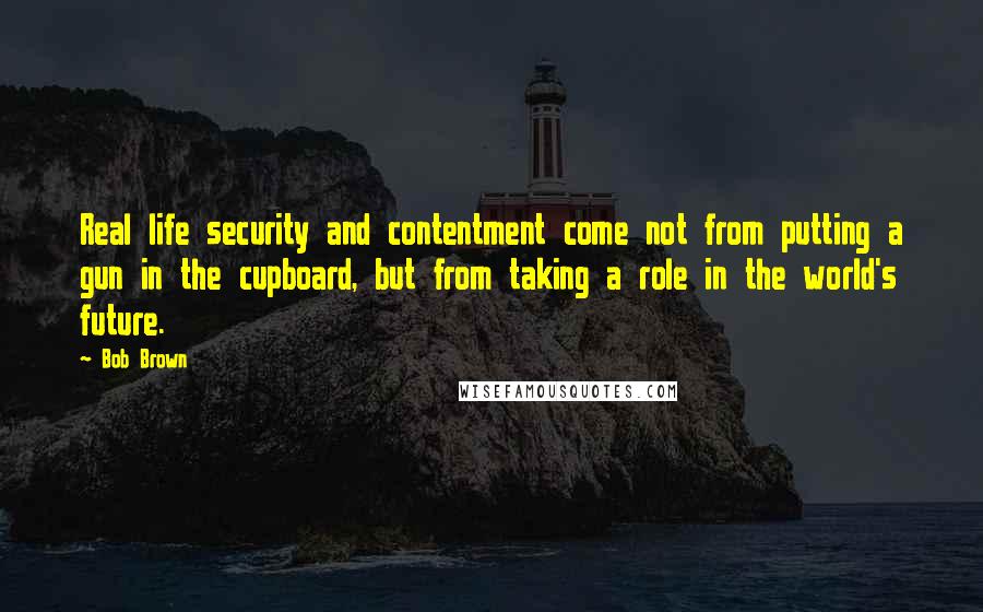 Bob Brown Quotes: Real life security and contentment come not from putting a gun in the cupboard, but from taking a role in the world's future.