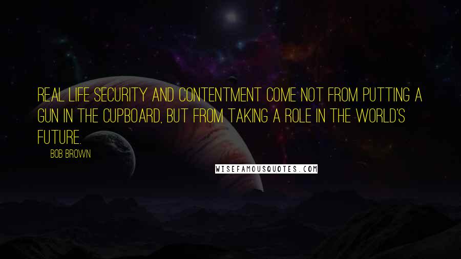 Bob Brown Quotes: Real life security and contentment come not from putting a gun in the cupboard, but from taking a role in the world's future.