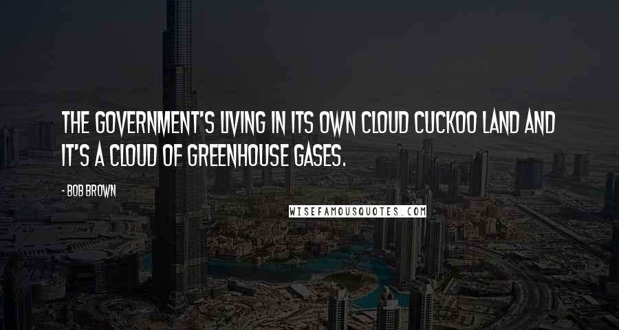 Bob Brown Quotes: The government's living in its own cloud cuckoo land and it's a cloud of greenhouse gases.