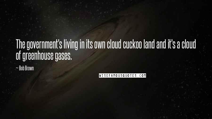 Bob Brown Quotes: The government's living in its own cloud cuckoo land and it's a cloud of greenhouse gases.