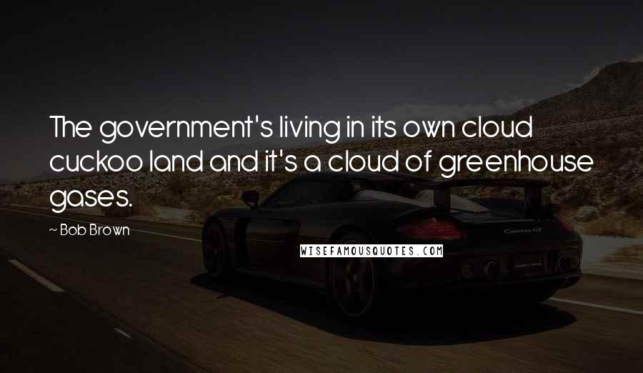 Bob Brown Quotes: The government's living in its own cloud cuckoo land and it's a cloud of greenhouse gases.