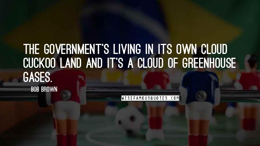 Bob Brown Quotes: The government's living in its own cloud cuckoo land and it's a cloud of greenhouse gases.