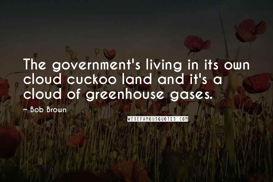 Bob Brown Quotes: The government's living in its own cloud cuckoo land and it's a cloud of greenhouse gases.