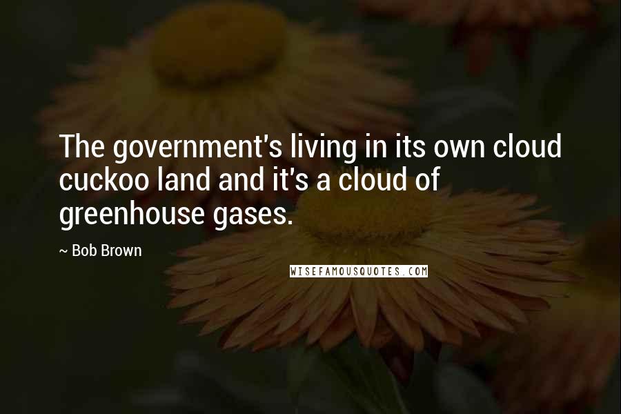 Bob Brown Quotes: The government's living in its own cloud cuckoo land and it's a cloud of greenhouse gases.