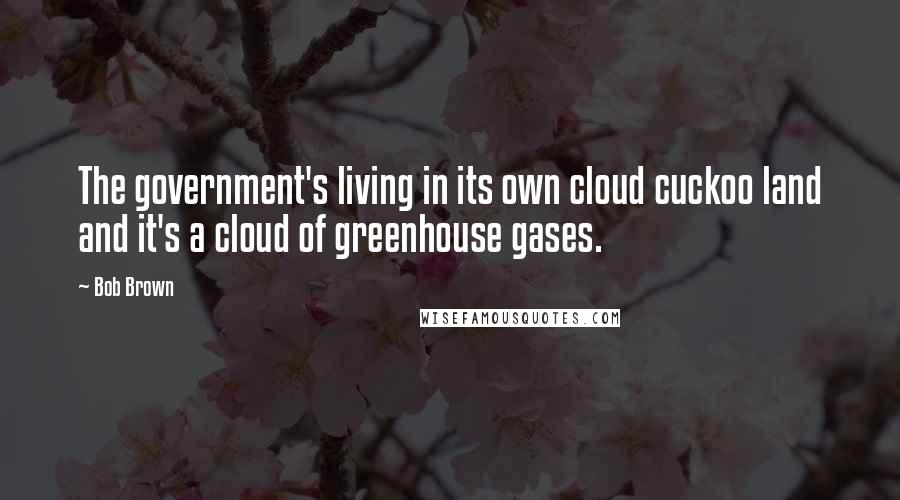 Bob Brown Quotes: The government's living in its own cloud cuckoo land and it's a cloud of greenhouse gases.