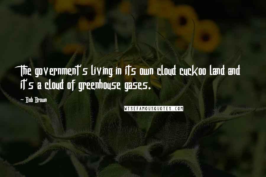 Bob Brown Quotes: The government's living in its own cloud cuckoo land and it's a cloud of greenhouse gases.