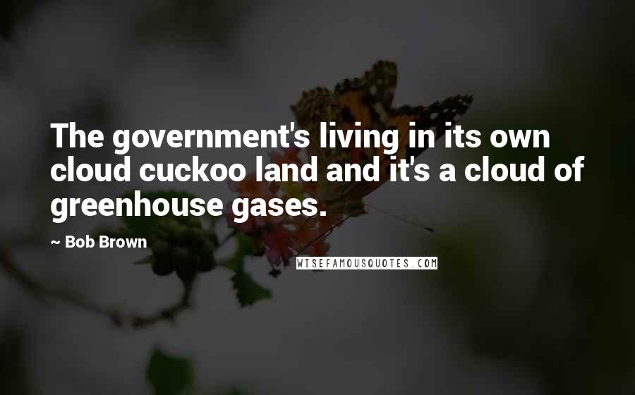 Bob Brown Quotes: The government's living in its own cloud cuckoo land and it's a cloud of greenhouse gases.