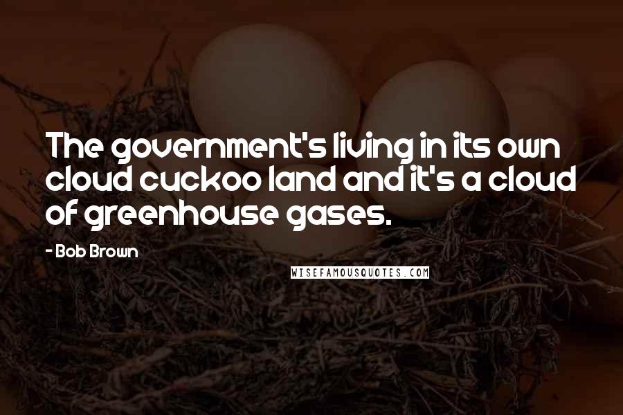 Bob Brown Quotes: The government's living in its own cloud cuckoo land and it's a cloud of greenhouse gases.