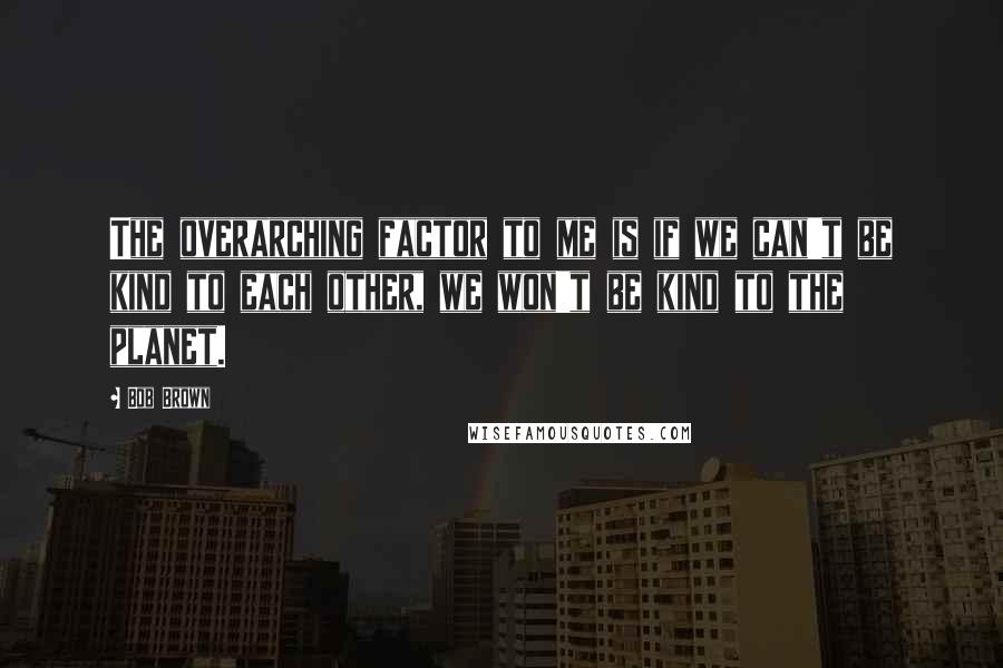 Bob Brown Quotes: The overarching factor to me is if we can't be kind to each other, we won't be kind to the planet.
