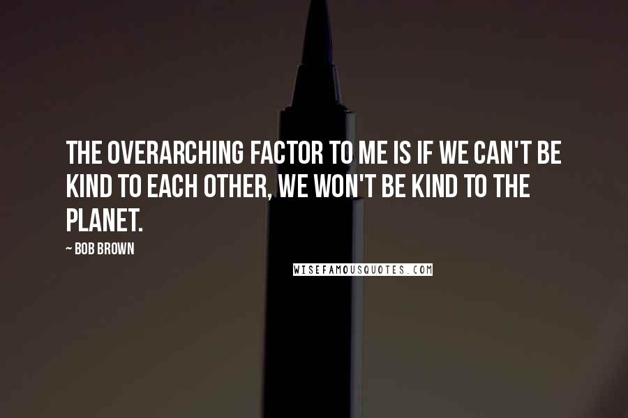 Bob Brown Quotes: The overarching factor to me is if we can't be kind to each other, we won't be kind to the planet.