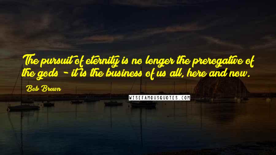 Bob Brown Quotes: The pursuit of eternity is no longer the prerogative of the gods - it is the business of us all, here and now.